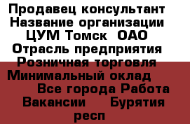 Продавец-консультант › Название организации ­ ЦУМ Томск, ОАО › Отрасль предприятия ­ Розничная торговля › Минимальный оклад ­ 20 000 - Все города Работа » Вакансии   . Бурятия респ.